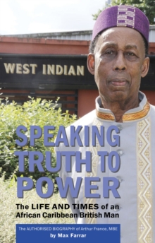 Speaking Truth To Power : The Life and Times of an African Caribbean British Man The Authorised Biography of Arthur France, MBE