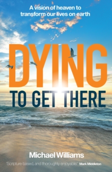 Dying to Get There : A vision of heaven to transform our lives on earth