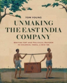 Unmaking the East India Company : British Art and Political Reform in Colonial India, c. 1813-1858