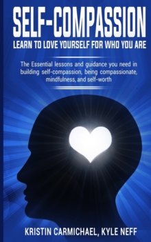 Self-Compassion: Learn to Love yourself for Who you Are : The Essential Lessons and Guidance you Need in Building self-Compassion, Being Compassionate, Mindfulness, and Self-Worth