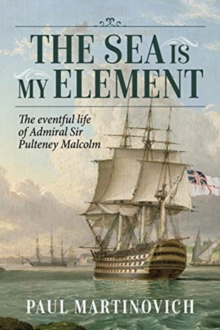 The Sea is My Element : The Eventful Life of Admiral Sir Pulteney Malcolm, 1766-1838