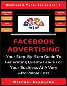 Facebook Advertising : Your Step-By-Step Guide To Generating Quality Leads For Your Business At A Very Affordable Cost