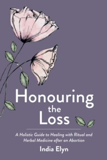 Honouring the Loss : A Holistic Guide to Healing with Ritual and Herbal Medicine After an Abortion