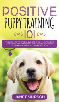 Positive Puppy Training 101 The Ultimate Practical Guide to Raising an Amazing and Happy Dog Without Causing Your Dog Stress or Harm With Modern Training Methods : The Ultimate Practical Guide to Rais