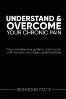 Understand and Overcome Your Chronic Pain : The Comprehensive Guide to Chronic Pain and How You Can Shape a Positive Future