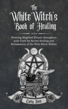 The White Witch's Book of Healing : Weaving Magickal Rituals throughout your Craft for Sacred Healing and Reclamation of the Wild Witch Within