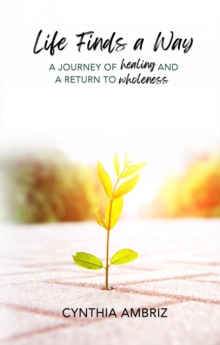 Life Finds A Way : A Journey of Healing and A Return to Wholeness