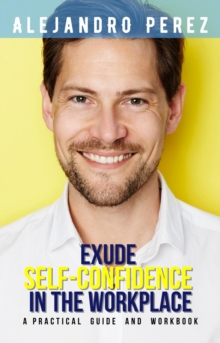 EXUDE SELF-CONFIDENCE IN THE WORKPLACE : A PRACTICAL GUIDE AND WORKBOOK