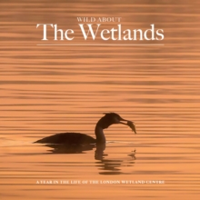 Wild about The Wetlands : A Year in the Life of The London Wetland Centre
