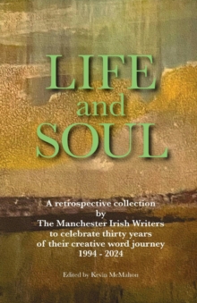 LIFE AND SOUL : A Retrospective Collection  by  The Manchester Irish Writers  to Celebrate Thirty Years  of their Creative Word Journey  1994 - 2024