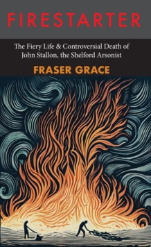 Firestarter : The Fiery Life & Controversial Death of John Stallon, the Shelford Arsonist