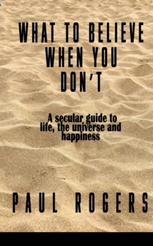 What to Believe When You Don't : A secular guide to life, the universe, and happiness