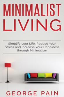 Simplify your Life, Reduce Your Stress and Increase Your Happiness through Minimalism : Minimalist Living