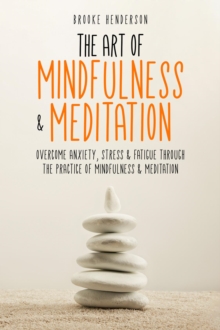 The Art of Mindfulness & Meditation : Overcome Anxiety, Stress & Fatigue Through the Practice of Mindfulness & Meditation