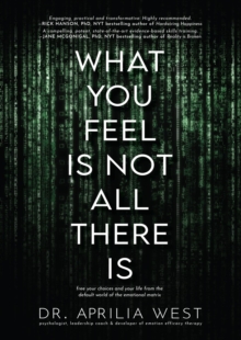 What You Feel Is Not All There Is : Free your choices and your life from the default world of the emotional matrix