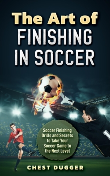 The Art of Finishing in Soccer : Soccer Finishing Drills and Secrets to Take Your Game to the Next Level