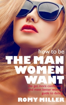 How to Be the Man Women Want : The Get More Confidence and Meet Better Women Guide to Dating