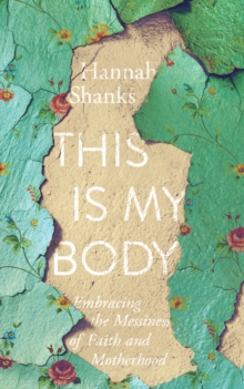 This Is My Body : Embracing the Messiness of Faith and Motherhood