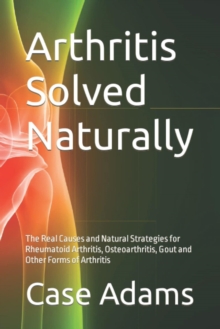 Arthritis Solved Naturally: The Real Causes and Natural Strategies for Rheumatoid Arthritis, Osteoarthritis, Gout and Other Forms of Arthritis