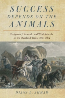 Success Depends on the Animals : Emigrants, Livestock, and Wild Animals on the Overland Trails, 1840-1869