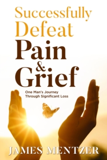 Successfully Defeat Pain & Grief : One Man's Journey Through Significant Loss