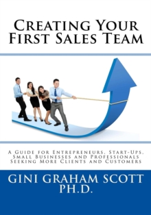 Creating Your First Sales Team : A Guide for Entrepreneurs, Start-Ups, Small Businesses and Professionals Seeking More Clients and Customers