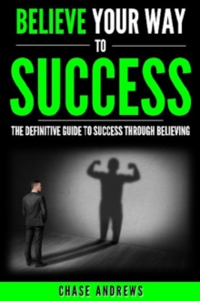 Believe Your Way to Success - The Definitive Guide to Success Through Believing : How Believing Takes You from Where You are to Where You Want to Be