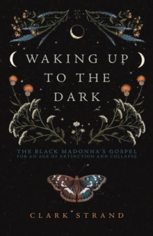 Waking Up to the Dark : The Black Madonna's Gospel for An Age of Extinction and Collapse