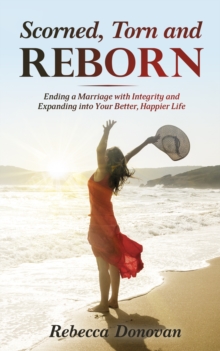 Scorned, Torn And Reborn : Ending a Marriage with Integrity and Expanding into Your Better, Happier Life