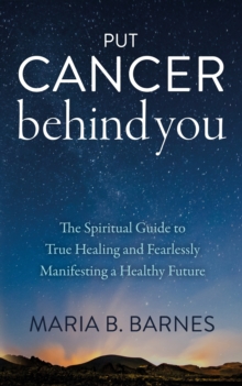 Put Cancer Behind You : The Spiritual Guide to True Healing and Fearlessly Manifesting a Healthy Future