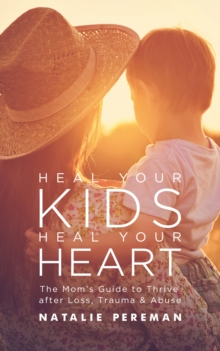 Heal Your Kids, Heal Your Heart : The Mom's Guide to Thrive after Loss, Trauma & Abuse