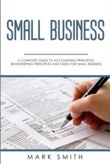 Small Business : A Complete Guide to Accounting Principles, Bookkeeping Principles and Taxes for Small Business