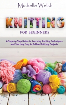 Knitting for Beginners : A Step-by-Step Guide to Learning Knitting Techniques and Starting Easy to Follow Knitting Projects