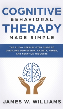 Cognitive Behavioral Therapy : Made Simple - The 21 Day Step by Step Guide to Overcoming Depression, Anxiety, Anger, and Negative Thoughts (Practical Emotional Intelligence)