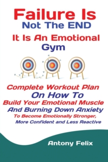 Failure Is Not The END It Is An Emotional Gym : Complete Workout Plan On How To Build Your Emotional Muscle And Burning Down Anxiety To Become Emotionally Stronger, More Confident and Less Reactive