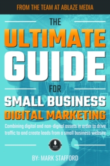 The Ultimate Guide for Small Business Digital Marketing : Combining digital and non-digital assets in order to drive traffic to and create leads from a small business website