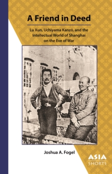 A Friend in Deed : Lu Xun, Uchiyama Kanzo, and the Intellectual World of Shanghai on the Eve of War