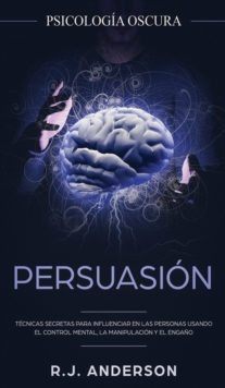 Persuasion : Psicologia Oscura - Tecnicas secretas para influenciar en las personas usando el control mental, la manipulacion y el engano