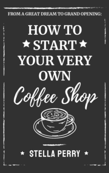 From a Great Dream to Grand Opening : How to Start Your Very Own Coffee Shop