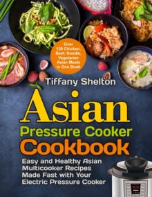 Asian Pressure Cooker Cookbook : Easy and Healthy Asian Multicooker Recipes Made Fast with Your Electric Pressure Cooker. Over 120 Chicken, Beef, Noodle, Vegetarian Meals in One Book