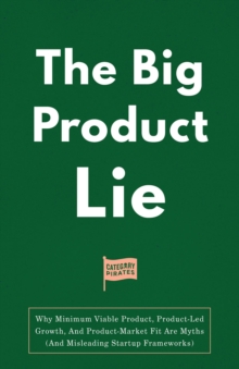 The Big Product Lie : Why Minimum Viable Product, Product-Led Growth, And Product-Market Fit Are Myths (And Misleading Startup Frameworks)