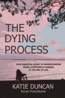 The Dying Process : Your Essential Guide To Understanding Signs, Symptoms & Changes At The End Of Life