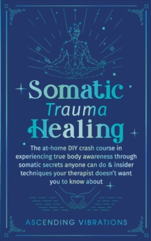 Somatic Trauma Healing : The At-Home DIY Crash Course in Experiencing True Body Awareness Through Somatic Secrets Anyone Can Do & Insider Techniques Your Therapist Doesn't Want You to Know About