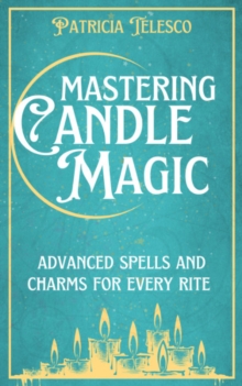 Mastering Candle Magic : Advanced Spells and Charms for Every Rite