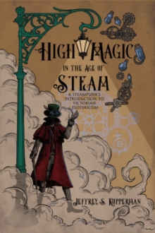 High Magic in the Age of Steam : A Steampunk's Introduction to Victorian Esotericism