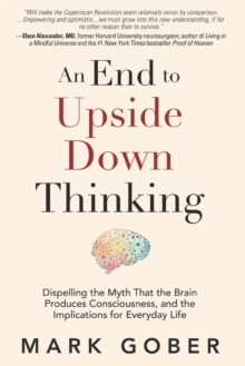 An End to Upside Down Thinking : Dispelling the Myth That the Brain Produces Consciousness, and the Implications for Everyday Life