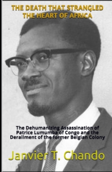 The Death That Strangled the Heart of Africa : The Dehumanizing Assassination of Patrice Lumumba of Congo and the Derailment of the former Belgian Colony