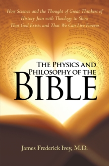 The Physics and Philosophy of the Bible : How Science and the Thought of Great Thinkers of History Join with Theology to Show That God Exists and That We Can Live Forever