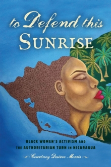 To Defend This Sunrise : Black Women's Activism and the Authoritarian Turn in Nicaragua