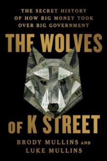 The Wolves of K Street : The Secret History of How Big Money Took Over Big Government